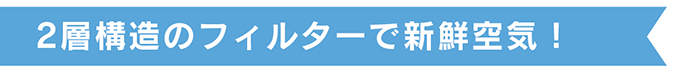二層構造のフィルターで新鮮空気！